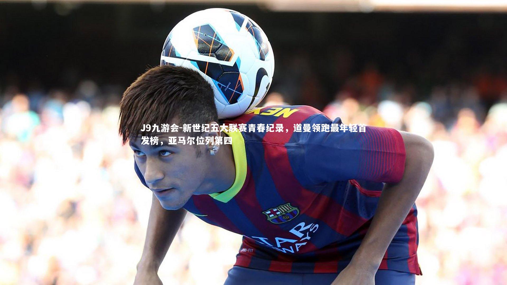 新世纪五大联赛青春纪录,道曼领跑最年轻首发榜,亚马尔位列第四