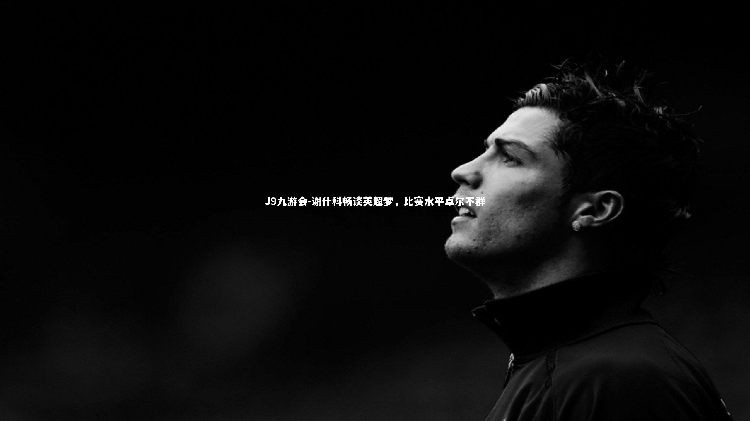 J9九游会-谢什科畅谈英超梦，比赛水平卓尔不群